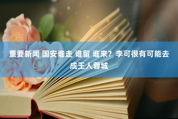 重要新闻 国安谁走 谁留 谁来？李可很有可能去成王人蓉城