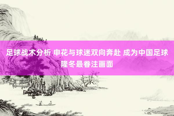 足球战术分析 申花与球迷双向奔赴 成为中国足球隆冬最眷注画面