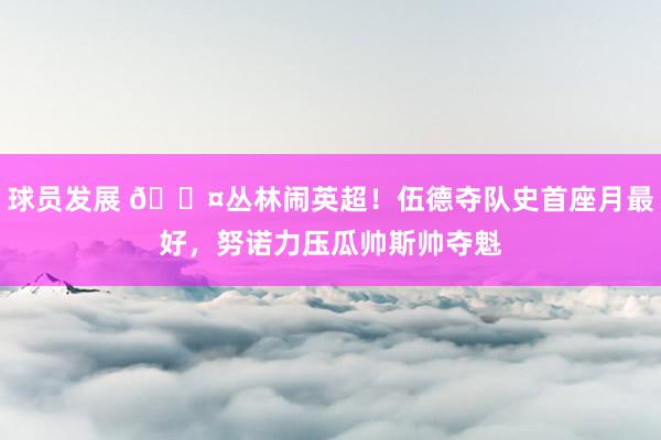 球员发展 😤丛林闹英超！伍德夺队史首座月最好，努诺力压瓜帅斯帅夺魁