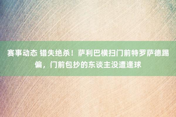 赛事动态 错失绝杀！萨利巴横扫门前特罗萨德踢偏，门前包抄的东谈主没遭逢球