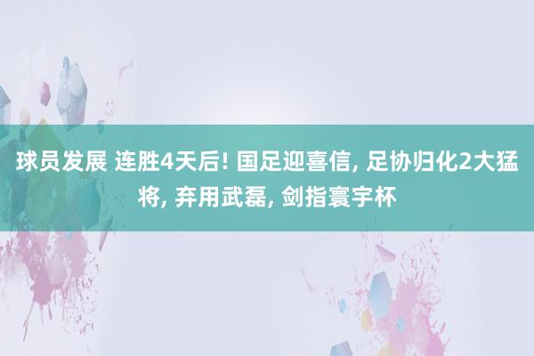 球员发展 连胜4天后! 国足迎喜信, 足协归化2大猛将, 弃用武磊, 剑指寰宇杯