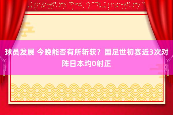 球员发展 今晚能否有所斩获？国足世初赛近3次对阵日本均0射正