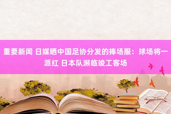 重要新闻 日媒晒中国足协分发的捧场服：球场将一派红 日本队濒临竣工客场