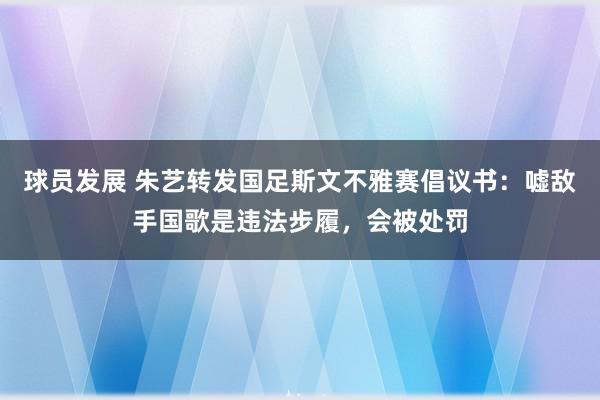 球员发展 朱艺转发国足斯文不雅赛倡议书：嘘敌手国歌是违法步履，会被处罚