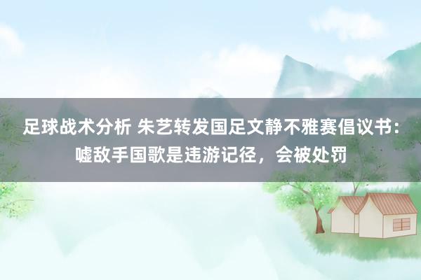 足球战术分析 朱艺转发国足文静不雅赛倡议书：嘘敌手国歌是违游记径，会被处罚