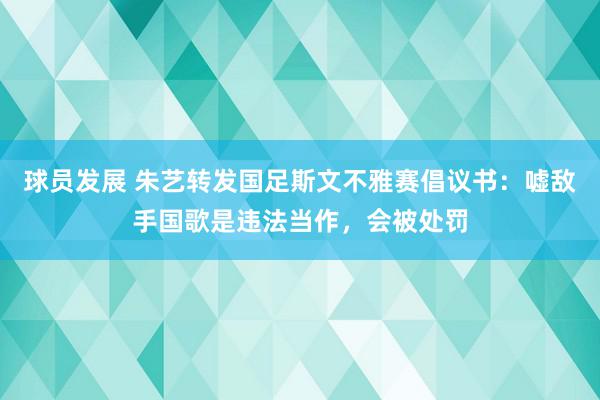 球员发展 朱艺转发国足斯文不雅赛倡议书：嘘敌手国歌是违法当作，会被处罚