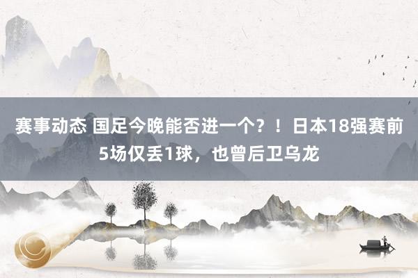 赛事动态 国足今晚能否进一个？！日本18强赛前5场仅丢1球，也曾后卫乌龙