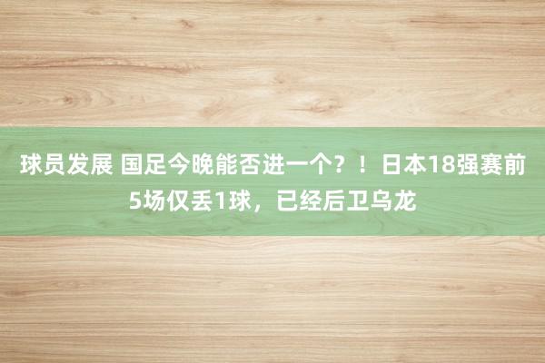 球员发展 国足今晚能否进一个？！日本18强赛前5场仅丢1球，已经后卫乌龙