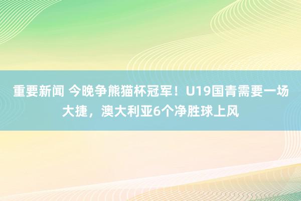 重要新闻 今晚争熊猫杯冠军！U19国青需要一场大捷，澳大利亚6个净胜球上风