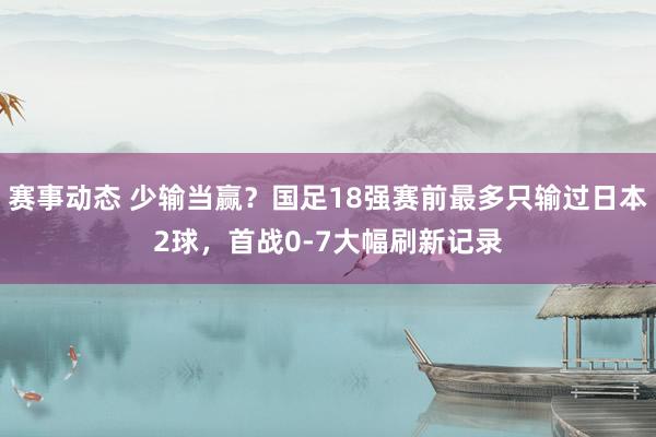 赛事动态 少输当赢？国足18强赛前最多只输过日本2球，首战0-7大幅刷新记录