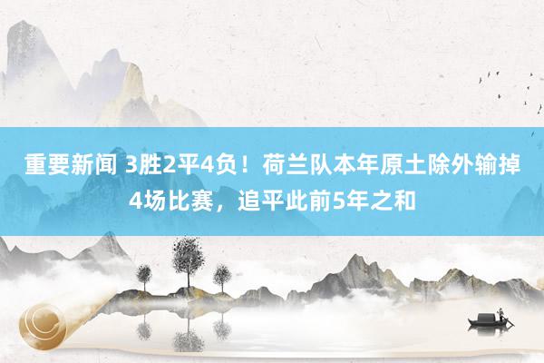 重要新闻 3胜2平4负！荷兰队本年原土除外输掉4场比赛，追平此前5年之和