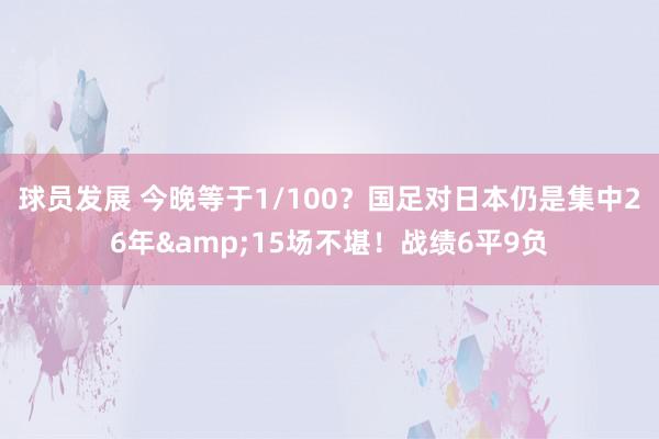 球员发展 今晚等于1/100？国足对日本仍是集中26年&15场不堪！战绩6平9负