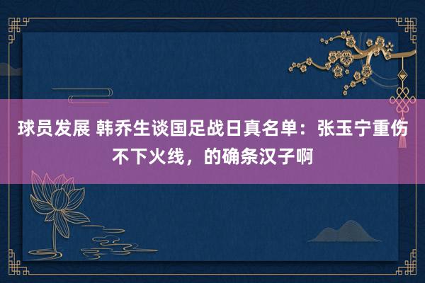 球员发展 韩乔生谈国足战日真名单：张玉宁重伤不下火线，的确条汉子啊