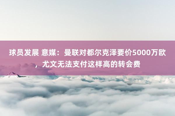 球员发展 意媒：曼联对都尔克泽要价5000万欧，尤文无法支付这样高的转会费