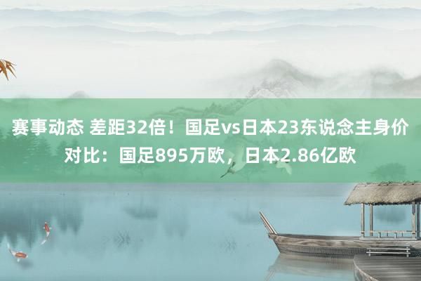 赛事动态 差距32倍！国足vs日本23东说念主身价对比：国足895万欧，日本2.86亿欧