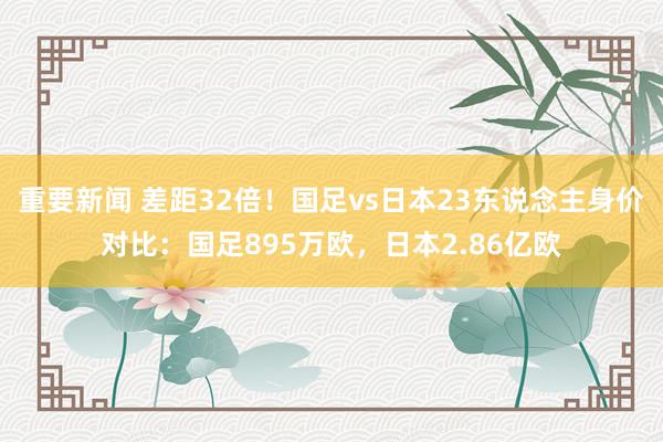 重要新闻 差距32倍！国足vs日本23东说念主身价对比：国足895万欧，日本2.86亿欧