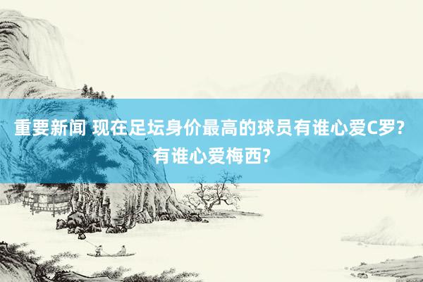 重要新闻 现在足坛身价最高的球员有谁心爱C罗? 有谁心爱梅西?