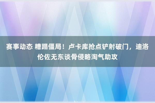 赛事动态 糟蹋僵局！卢卡库抢点铲射破门，迪洛伦佐无东谈骨侵略淘气助攻