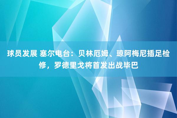 球员发展 塞尔电台：贝林厄姆、琼阿梅尼插足检修，罗德里戈将首发出战毕巴