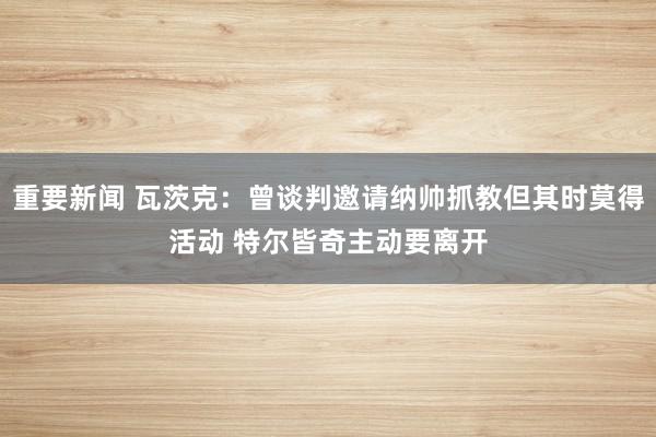 重要新闻 瓦茨克：曾谈判邀请纳帅抓教但其时莫得活动 特尔皆奇主动要离开