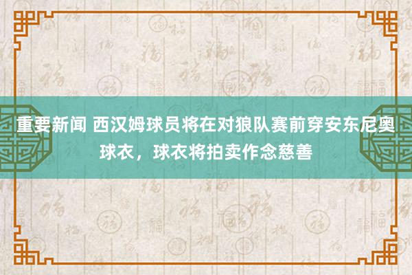 重要新闻 西汉姆球员将在对狼队赛前穿安东尼奥球衣，球衣将拍卖作念慈善