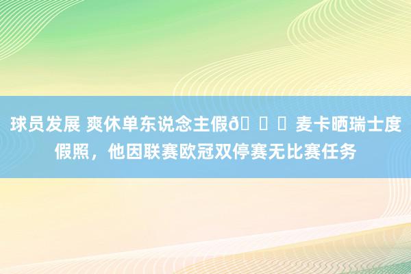 球员发展 爽休单东说念主假😀麦卡晒瑞士度假照，他因联赛欧冠双停赛无比赛任务