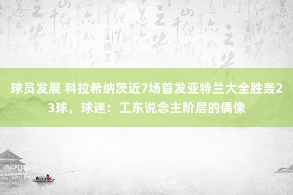 球员发展 科拉希纳茨近7场首发亚特兰大全胜轰23球，球迷：工东说念主阶层的偶像