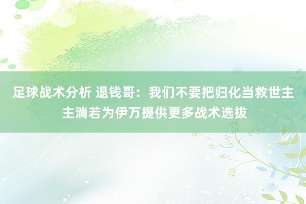 足球战术分析 退钱哥：我们不要把归化当救世主 主淌若为伊万提供更多战术选拔