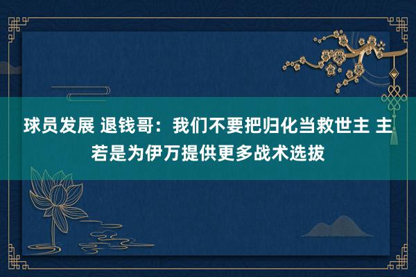 球员发展 退钱哥：我们不要把归化当救世主 主若是为伊万提供更多战术选拔