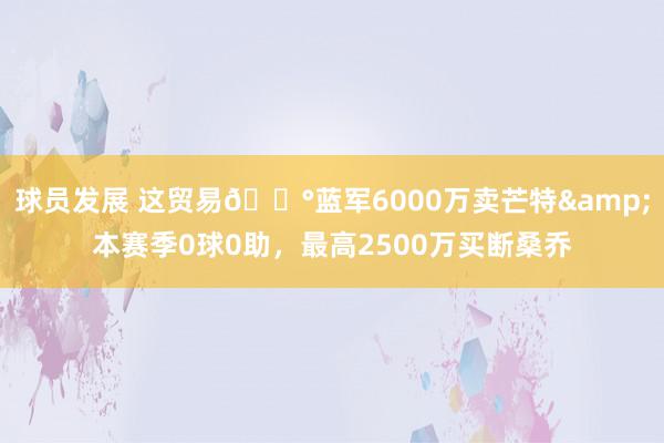 球员发展 这贸易💰蓝军6000万卖芒特&本赛季0球0助，最高2500万买断桑乔