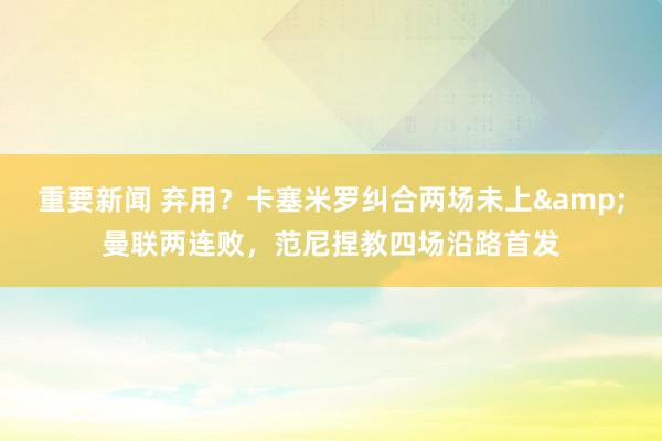 重要新闻 弃用？卡塞米罗纠合两场未上&曼联两连败，范尼捏教四场沿路首发