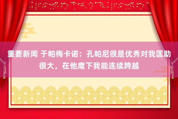 重要新闻 于帕梅卡诺：孔帕尼很是优秀对我匡助很大，在他麾下我能连续跨越