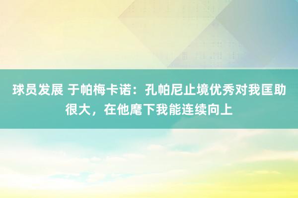 球员发展 于帕梅卡诺：孔帕尼止境优秀对我匡助很大，在他麾下我能连续向上