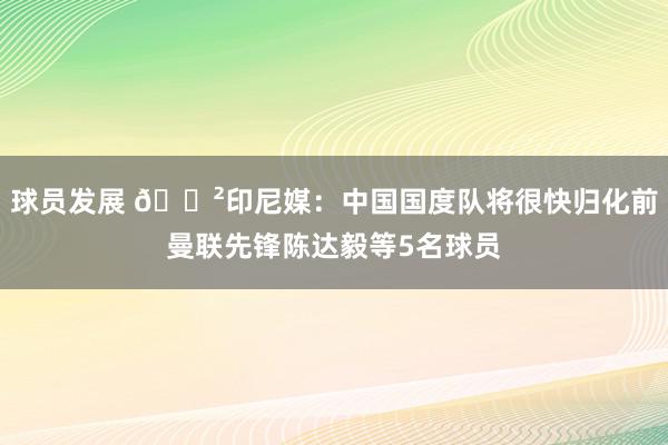 球员发展 😲印尼媒：中国国度队将很快归化前曼联先锋陈达毅等5名球员