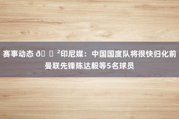 赛事动态 😲印尼媒：中国国度队将很快归化前曼联先锋陈达毅等5名球员