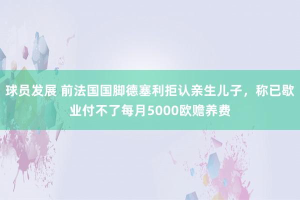 球员发展 前法国国脚德塞利拒认亲生儿子，称已歇业付不了每月5000欧赡养费