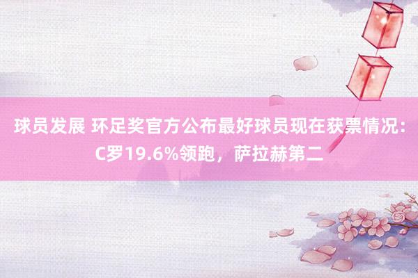 球员发展 环足奖官方公布最好球员现在获票情况：C罗19.6%领跑，萨拉赫第二