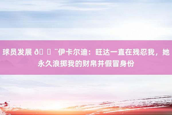 球员发展 😨伊卡尔迪：旺达一直在残忍我，她永久浪掷我的财帛并假冒身份