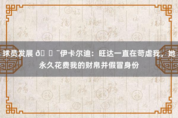 球员发展 😨伊卡尔迪：旺达一直在苛虐我，她永久花费我的财帛并假冒身份