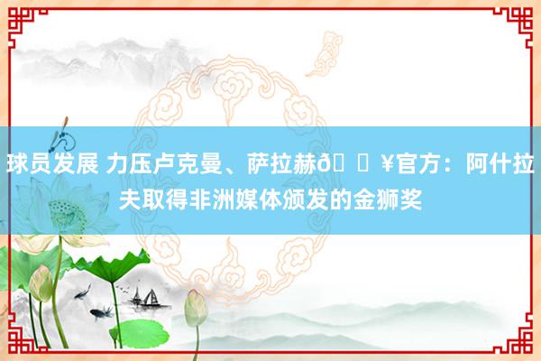 球员发展 力压卢克曼、萨拉赫🔥官方：阿什拉夫取得非洲媒体颁发的金狮奖