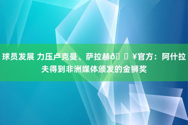 球员发展 力压卢克曼、萨拉赫🔥官方：阿什拉夫得到非洲媒体颁发的金狮奖