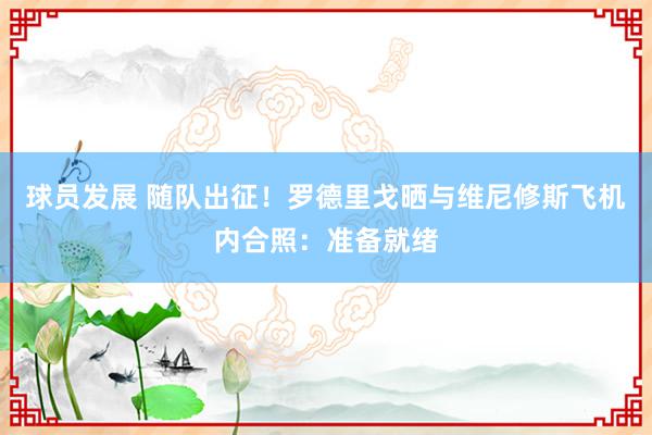 球员发展 随队出征！罗德里戈晒与维尼修斯飞机内合照：准备就绪