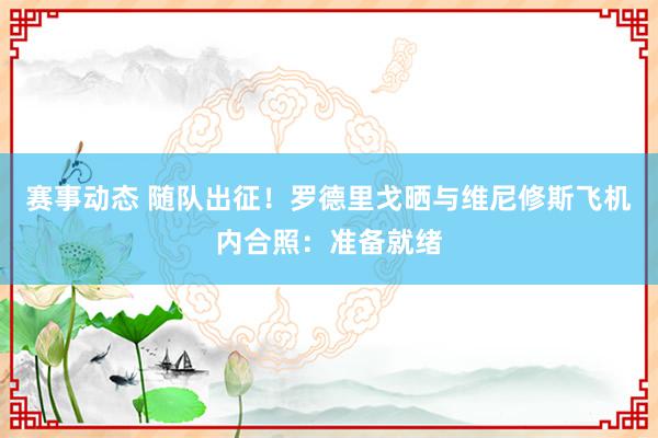 赛事动态 随队出征！罗德里戈晒与维尼修斯飞机内合照：准备就绪