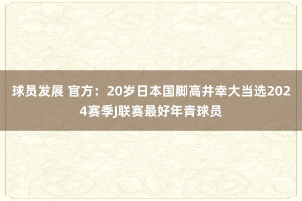 球员发展 官方：20岁日本国脚高井幸大当选2024赛季J联赛最好年青球员