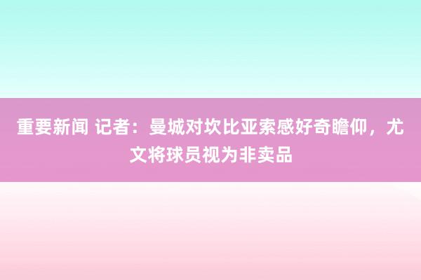 重要新闻 记者：曼城对坎比亚索感好奇瞻仰，尤文将球员视为非卖品