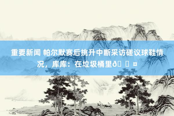 重要新闻 帕尔默赛后挑升中断采访磋议球鞋情况，库库：在垃圾桶里😤