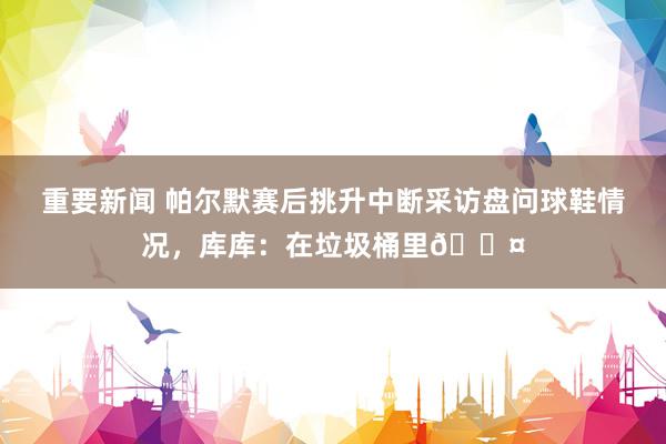 重要新闻 帕尔默赛后挑升中断采访盘问球鞋情况，库库：在垃圾桶里😤