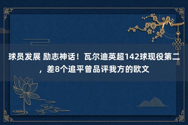 球员发展 励志神话！瓦尔迪英超142球现役第二，差8个追平曾品评我方的欧文