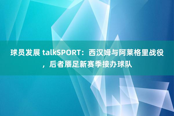 球员发展 talkSPORT：西汉姆与阿莱格里战役，后者餍足新赛季接办球队