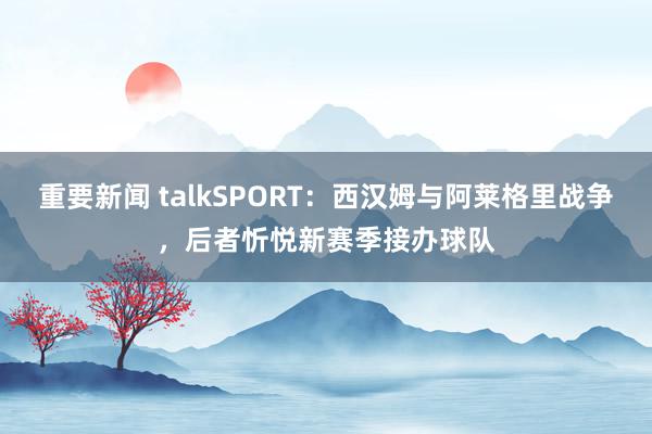 重要新闻 talkSPORT：西汉姆与阿莱格里战争，后者忻悦新赛季接办球队